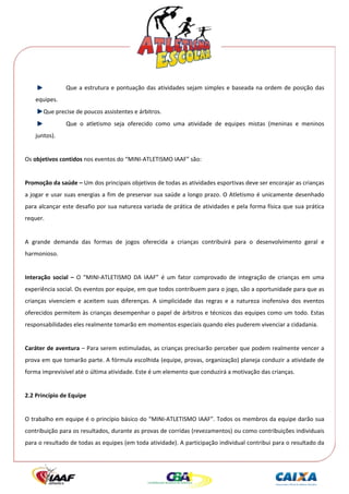  




                 Que  a  estrutura  e  pontuação  das  atividades  sejam  simples  e  baseada  na  ordem  de  posição  das 
    equipes. 
         Que precise de poucos assistentes e árbitros. 
                 Que  o  atletismo  seja  oferecido  como  uma  atividade  de  equipes  mistas  (meninas  e  meninos 
    juntos). 
     
Os objetivos contidos nos eventos do “MINI‐ATLETISMO IAAF” são: 
 
Promoção da saúde – Um dos principais objetivos de todas as atividades esportivas deve ser encorajar as crianças 
a jogar e usar suas energias a fim de preservar sua saúde a longo prazo. O Atletismo é unicamente desenhado 
para alcançar este desafio por sua natureza variada de prática de atividades e pela forma física que sua prática 
requer. 
 
A  grande  demanda  das  formas  de  jogos  oferecida  a  crianças  contribuirá  para  o  desenvolvimento  geral  e 
harmonioso. 
 
Interação  social  –  O  “MINI‐ATLETISMO  DA  IAAF”  é  um  fator  comprovado  de  integração  de  crianças  em  uma 
experiência social. Os eventos por equipe, em que todos contribuem para o jogo, são a oportunidade para que as 
crianças  vivenciem  e  aceitem  suas  diferenças.  A  simplicidade  das  regras  e  a  natureza  inofensiva  dos  eventos 
oferecidos permitem às crianças desempenhar o papel de árbitros e técnicos das equipes como um todo. Estas 
responsabilidades eles realmente tomarão em momentos especiais quando eles puderem vivenciar a cidadania. 
 
Caráter de aventura – Para serem estimuladas, as crianças precisarão perceber que podem realmente vencer a 
prova em que tomarão parte. A fórmula escolhida (equipe, provas, organização) planeja conduzir a atividade de 
forma imprevisível até o última atividade. Este é um elemento que conduzirá a motivação das crianças. 
 
2.2 Princípio de Equipe 
 
O trabalho em equipe é o princípio básico do “MINI‐ATLETISMO IAAF”. Todos os membros da equipe darão sua 
contribuição para os resultados, durante as provas de corridas (revezamentos) ou como contribuições individuais 
para o resultado de todas as equipes (em toda atividade). A participação individual contribui para o resultado da 
 