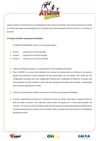  




equipe e reforça o conceito de que a participação de cada criança é valorizada. Toda criança toma parte em todos 
os eventos que requer especialização prévia. As equipes são mistas (compostas de até 5 meninas e 5 meninos, se 
possível) 
 
2.3 Grupos de Idade e programas de atividades 
 
        O “MINI‐ATLETISMO IAAF” ocorre com três grupos etários: 
 
        Grupo I:       crianças de 7 e 8 anos de idade. 
        Grupo II:      crianças de 9 e 10 anos de idade. 
        Grupo III:     crianças de 11 e 12 anos de idade. 
 
                        
        Todas as atividades do grupo I e II se desenvolvem como atividades de equipes. 
        Para  o  GRUPO  III,  as  provas  são  realizadas  como  provas  de  revezamentos  ou  individuais,  nas  quais  os 
        grupos  que  competirem  serão  compostos  de  duas  partes  iguais  de  uma  equipe.  Para  mudar  de  uma 
        configuração  de  equipe  para  uma  configuração  individual  das  competições  de  Menores,  os  grupos  que 
        são compostos de vários membros a partir das duas equipes são formados para competir. A organização 
        desta mudança significativa é simples. 
 
        Todas as crianças têm que competir várias vezes em cada um dos grupos de atividades. 
         
        A prova é organizada de acordo com o princípio de turnos, de modo a que todas as equipes retorne às 
        fases  de  todos  os  eventos.  Para  cada  fase,  cada  membro  da  equipe  tem  1  minuto  para  competir  (10 
        crianças = 10 minutos). Após as disciplinas diferentes dos grupos de provas (velocidade/corrida/barreiras, 
        arremessos/lançamentos e saltos) serem realizados, todas as equipes juntas tomam parte na atividade de 
        Resistência no final. 
     
 