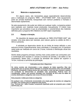 MINI-ATLETISMO IAAF / CBAt - Guia Prático

2.4           Materiais e equipamentos.

      Em alguns casos, são necessárias peças especialmente desenvolvidas
para a realização do programa “MINI – ATLETISMO IAAF”. Este equipamento
pode ser armado facilmente, transportado sem nenhum problema e montado e
desmontado rapidamente.

Se este equipamento não puder ser obtido por qualquer razão, o programa poderá
será realizado com materiais locais produzidos manualmente. O critério mais
importante que prevalece é que as propriedades e características dos materiais
definidos para o programa Mini Atletismo da IAAF sejam respeitadas.

2.5           Espaço e duração.

      Os requisitos de espaço para realização do “MINI ATLETISMO IAAF” são
simples. Uma área plana (por exemplo, piso natural, grama ou asfalto de 60m x
40m) é suficiente.

       A atividade se desenvolve dentro de um limite de tempo definido e uma
estrutura mínima. Especificamente, todo a atividade (= 9 equipes com 10 membros
cada) pode ser realizada em cerca de 2 horas, incluindo a distribuição oficial dos
resultados.

Dentro deste programa principal, eventos mais curtos podem ser conduzidos com
a combinação de 6 equipes e 7 provas (3 eventos de corridas, 2 de saltos e 2 de
arremessos). Neste caso, a duração da atividade não poderá ser superior a
1h15m, incluindo a cerimônia de premiação.

                             Instruções para Uso e Segurança

Os vários eventos são direcionados a uma categoria de idade específica. Eles são
apropriados para os grupos etários definidos no presente documento como uma prioridade.
Entretanto, animadores e líderes jovens têm que avaliar o nível real das crianças e estarem
em condições de oferecer-lhes as atividades mais apropriadas. Pode-se levar em
consideração, realizar uma primeira atividade com iniciantes de 9/10 anos de idade em
eventos destinados a categorias mais novas (7/8 anos de idade).

Esta proposta é válida para todas as categorias.

Em qualquer caso, é fortemente recomendado uma ampla gama de eventos em categorias
de idade, com eventos para as categorias mais jovens.
E.g: “Formula Um”, Salto Cruzado, Lançamento Ajoelhado pode ser proposto para a idade
de 9/10 anos, etc.




                                                                                        10
 