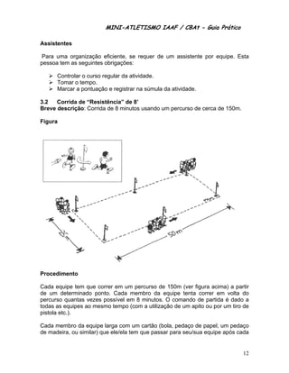 MINI-ATL
                        M      LETISMO IAAF / CB
                                              CBAt - Guia Prático
                                                       ia

Assis
    stentes

 Para uma orga
             anização efficiente, se requer de um assis
                                   e         e        stente por equipe. Es
                                                                          sta
pesso tem as seguintes ob
    oa       s          brigações:

      Controlar o curso reg
                          gular da atividade.
      Tomar o tempo.
               t
      Marcar a pontuação e registrar na súmula da atividad
                                              a          de.

3.2   Corrida de “Resistê
              d         ência” de 8
                                  8’
Breve descrição Corrida d 8 minuto usando u percurs de cerca de 150m.
    e          o:       de        os      um      so

Figur
    ra




Proce
    edimento

Cada equipe tem que corre em um percurso de 150m (ve figura ac
               m         er                            er        cima) a par
                                                                           rtir
de um determin
     m         nado ponto Cada membro da equipe ten correr em volta d
                        o.                             nta                 do
percurso quanta vezes po
               as       ossível em 8 minutos. O comando de partida é dado a
                                                                          o
todas as equipes ao mesmo tempo (com a utiliza
                s                            ação de um apito ou p um tiro d
                                                      m          por       de
pistola etc.).
      a

Cada membro da equipe la  arga com um cartão (bbola, pedaç de papel, um pedaço
                                                         ço
de ma
    adeira, ou similar) que ele/ela tem que pass para seu
               s          e           m        sar       u/sua equip após cad
                                                                   pe       da


                                                                            12
 