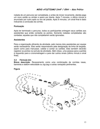 MINI-ATL
                         M      LETISMO IAAF / CB
                                               CBAt - Guia Prático
                                                        ia

rodad de um pe
     da         ercurso ser completad e antes de iniciar n
                           r         da,                 novamente, ele/ela pegga
um no cartão ou similar e assim po diante. A
      ovo                            or         Após 7 min
                                                         nutos, o últi
                                                                     imo minuto é
                                                                              o
anuncciado por outro apito o tiro de p
               o           ou        pistola. Apó 8 minuto um sinal final é dad
                                                ós       os,                   do
indica
     ando a concclusão da c
                          corrida.

Pontu
    uação

Após ter termina o percu
               ado      urso, todos os particip
                                  s           pantes entr
                                                        regam seus cartões ao
                                                                 s          os
assist
     tentes que então con
                        ntarão os ppontos. Soomente rod dadas comp
                                                                 pletadas sãão
contadas; aquela que não completare serão ig
               as      o           em         gnoradas.

Assis
    stentes

Para a organizaç eficient da ativid
                  ção      te       dade, pelo m
                                               menos dois assistente por equip
                                                         s          es          pe
serão necessário Eles se
     o            os.     erão respon
                                    nsáveis pela designaç da linha de largad
                                                         ção        a          da,
assim como par manusear, coletar e contar o cartões. Eles tamb
     m           ra                            os                   bém deverã  ão
registrar os pont na súmu da ativid
                 tos       ula       dade. Além disso, uma pessoa p
                                              m                     para a partid
                                                                                da
é requ uerido para a cronom
                 a        metragem e para dar o
                                              outros sinais (último m
                                                                    minuto e sin
                                                                               nal
final).

3.3    Fórmula Um
Breve descriçã
     e           ão: Revezzamento co omo uma combinaçã de cor
                                                         ão         rridas rasa
                                                                              as,
barrei
     iras e slalom
                 m-velocidade ou zig-z e outras variações pertinente
                                     zag      s         s          es.

    ra
Figur




                                                                               13
 