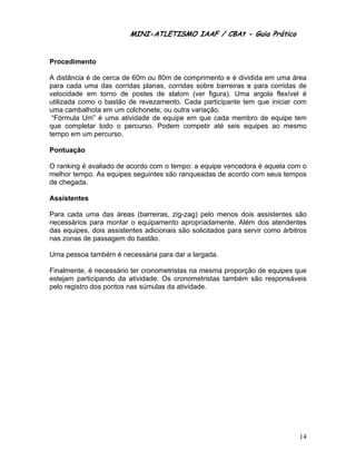 MINI-ATLETISMO IAAF / CBAt - Guia Prático


Procedimento

A distância é de cerca de 60m ou 80m de comprimento e é dividida em uma área
para cada uma das corridas planas, corridas sobre barreiras e para corridas de
velocidade em torno de postes de slalom (ver figura). Uma argola flexível é
utilizada como o bastão de revezamento. Cada participante tem que iniciar com
uma cambalhota em um colchonete, ou outra variação.
 “Fórmula Um” é uma atividade de equipe em que cada membro de equipe tem
que completar todo o percurso. Podem competir até seis equipes ao mesmo
tempo em um percurso.

Pontuação

O ranking é avaliado de acordo com o tempo: a equipe vencedora é aquela com o
melhor tempo. As equipes seguintes são ranqueadas de acordo com seus tempos
de chegada.

Assistentes

Para cada uma das áreas (barreiras, zig-zag) pelo menos dois assistentes são
necessários para montar o equipamento apropriadamente. Além dos atendentes
das equipes, dois assistentes adicionais são solicitados para servir como árbitros
nas zonas de passagem do bastão.

Uma pessoa também é necessária para dar a largada.

Finalmente, é necessário ter cronometristas na mesma proporção de equipes que
estejam participando da atividade. Os cronometristas também são responsáveis
pelo registro dos pontos nas súmulas da atividade.




                                                                               14
 