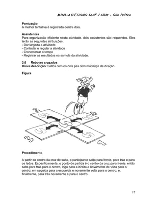 MINI-ATL
                          M      LETISMO IAAF / CB
                                                CBAt - Guia Prático
                                                         ia

Pontu
    uação
A mel
    lhor tentativ é registrada dentre dois.
                va

Assisstentes
Para organizaçã eficiente nesta ativ
                ão          e       vidade, dois assistente são requ
                                                s         es       ueridos. Eles
terão as seguinte atribuiçõ
                 es         ões:
- Dar largada a atividade
                 a
- Controlar e reg
                gular a ativid
                             dade
- Cron
     nometrar o tempo
- Registrar os resultados na súmula da atividade.
                            a        a

3.6   Rebotes cruzados
Breve descrição Saltos co os dois pés com m
    e         o:        om                mudança de direção.
                                                   e

    ra
Figur




Proce
    edimento

A part do centro da cruz d salto, o p
      tir        o         de         participante salta para frente, par trás e para
                                                  e                     ra
os lad
     dos. Especi ificamente, o ponto de partida é o centro da cruz para frente, entã
                                      e                     a                      ão
salta para trás para o centro, logo para a direita e novamente de volta para o
                                       a
centro em seguida para a e
     o;                     esquerda e novament volta para o centro; e,
                                                   te
finalm
     mente, para trás novammente e par o centro.
                                       ra          .




                                                                                  17
 