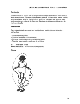 MINI-ATL
                         M      LETISMO IAAF / CB
                                               CBAt - Guia Prático
                                                        ia

Pontu
    uação

Cada membro da equipe te 15 segundos de tempos de te
                         em                            entativa em que deve
levar a cabo tant saltos e dois pés seja possível. Cada quadro (fre
                tos      em       s                               ente, centro
                                                                             o,
ambo os lados, atrás) é m
    os                  marcado com um ponto de modo que em um volta
                                  m         o,                    ma
pode- obter um máximo d 8 pontos Das duas tentativas considera
     -se        m         de      s.         s         s          a-se a de
maior pontuação
     r          o.

Assis
    stentes

Para e
     esta ativida se requ um assistente por equipe com as seguin
                ade     uer                          m         ntes
obriga
     ações:

- Dar a ordem de partida
                 e
- Controlar e reg
                gular o proc
                           cedimento
- Controlar o tem e conta o número de saltos
                mpo        ar        o
- Registrar a pon
                ntuação na súmula da atividade

3.7   Salto com corda
              m
Breve descrição Pular corda (15 se
    e         o:                 egundos)

Figur
    ra




                                                                              18
 