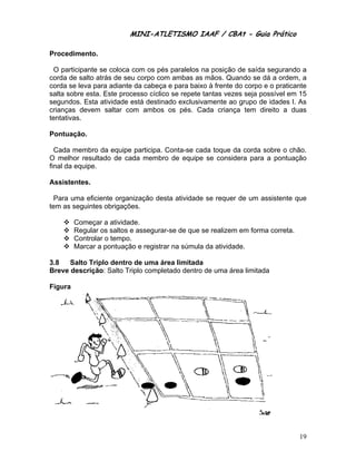 MINI-ATLETISMO IAAF / CBAt - Guia Prático

Procedimento.

  O participante se coloca com os pés paralelos na posição de saída segurando a
corda de salto atrás de seu corpo com ambas as mãos. Quando se dá a ordem, a
corda se leva para adiante da cabeça e para baixo à frente do corpo e o praticante
salta sobre esta. Este processo cíclico se repete tantas vezes seja possível em 15
segundos. Esta atividade está destinado exclusivamente ao grupo de idades I. As
crianças devem saltar com ambos os pés. Cada criança tem direito a duas
tentativas.

Pontuação.

  Cada membro da equipe participa. Conta-se cada toque da corda sobre o chão.
O melhor resultado de cada membro de equipe se considera para a pontuação
final da equipe.

Assistentes.

  Para uma eficiente organização desta atividade se requer de um assistente que
tem as seguintes obrigações.

         Começar a atividade.
         Regular os saltos e assegurar-se de que se realizem em forma correta.
         Controlar o tempo.
         Marcar a pontuação e registrar na súmula da atividade.

3.8   Salto Triplo dentro de uma área limitada
Breve descrição: Salto Triplo completado dentro de uma área limitada

Figura




                                                                                 19
 