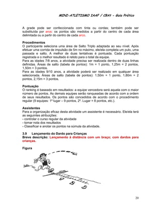 MINI-ATL
                          M      LETISMO IAAF / CB
                                                CBAt - Guia Prático
                                                         ia


A graade pode ser confe    eccionada com tinta ou corda as; também pode s
                                                                  m       ser
substituída por aros: os p pontos são medidos a partir do centro de cada áre
                                      o                 o                  ea
delimitada ou a partir do ce
                p          entro de cad arco.
                                      da

Proceedimentos
O par rticipante seleciona uma área d Salto Tr
                 s                      de        riplo adapta
                                                             ada ao seu nível. Apó
                                                                       u         ós
efetua uma corr
      ar          rida de impulsão de 5m no máxim ele/ela completa u pulo, um
                                         m        mo,                  um       ma
passaada e salto A melhor de dua tentativa é pontu
                  o.                    as        as         uada. Cada pontuaçã
                                                                       a         ão
registrada e o melhor result tado é retid para o to da equipe.
                                        do        otal
Para as idades 7/8 anos, a atividade precisa se realizada dentro de duas linhas
                                                  er         a         e
definid
      das. Áreas de salto (tabela de pontos): 1m = 1 pon
                 s                                           nto, 1,25m = 2 pontoos,
1,50m = 3 ponto
     m           os.
Para as idades 9/10 anos a ativida
                             s,         ade poderá ser realiz
                                                  á          zado em qualquer áreea
seleciionada. Áre eas de salto (tabela de pontos 1,50m = 1 ponto, 1,80m = 2
                                                  s):
ponto 2,15m = 3 pontos.
     os,

Pontuuação
O ran
    nking é base
               eado em re                    encedora se aquela com o mai
                        esultados: a equipe ve           erá               ior
núme de ponto As dem
    ero        os.     mais equipe serão ran
                                   es        nqueadas d acordo c
                                                        de       com a orde
                                                                          em
de se
    eus resultad
               dos. Os po
                        ontos são concedidos de acord com o p
                                             s          do       procedimen
                                                                          nto
regula (9 equipe 1º lugar – 9 pontos 2º. Lugar = 8 pontos etc.).
     ar        es:      r          s,        r          s,

Assisstentes
Para a organizaç eficaz d
                  ção        desta ativid
                                        dade um asssistente é necessário Ele/ela te
                                                                       o.         erá
as segguintes atriibuições:
- cont
     trolar o curs regular d atividade
                 so         da          e
- toma nota dos resultados
     ar          s          s
- Clas
     ssificar e an
                 notar os pon
                            ntos na súm mula da ativ
                                                   vidade.

3.9    Lançame
             ento do Dar
                       rdo para C
                                Crianças
Breve descriçã Lançam
     e       ão:      mento à distância co um bra
                                         om     aço; com d
                                                         dardos pa
                                                                 ara
crianç
     ças.

    ra
Figur




                                                                                  20
 
