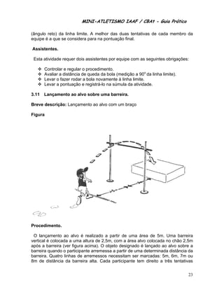MINI-ATL
                          M      LETISMO IAAF / CB
                                                CBAt - Guia Prático
                                                         ia

(ângu reto) da linha limit A melhor das dua tentativa de cada membro d
    ulo        a          te.               as      as      a        da
equipe é a que se consider para na p
               s         ra        pontuação f
                                             final.

Assis
    stentes.

 Esta atividade requer dois assistente por equip com as s
    a           r         s          es        pe       seguintes o
                                                                  obrigações:
                                                                            :

       Controlar e regular o procedime
                                     ento.
       Avaliar a distância de queda da bola (med
                                     a          dição a 90o da linha lim
                                                                       mite).
       Levar o fa
                azer rodar a bola nova
                                     amente à lin limite.
                                                nha
       Levar a pontuação e registrá-lo na súmula da atividade.
                                     o          a

3.11   Lançame
             ento ao alvo sobre um barreira
                                 ma       a.

Breve descrição Lançame
    e         o:      ento ao alv com um braço
                                vo

Figur
    ra




    edimento.
Proce

 O laançamento ao alvo é realizado a partir de uma área de 5m. U
                                                 e          a          Uma barrei  ira
vertica é colocada a uma a
      al                   altura de 2,
                                      ,5m, com a área alvo colocada n chão 2,5
                                                                       no         5m
após a barreira (ver figura acima). O objeto des signado é la
                                                            ançado ao alvo sobre ae
barrei quando o participante arreme
      ira                            essa a partir de uma de
                                                  r         eterminada distância d
                                                                       a           da
barreiira. Quatro linhas de arremessos necessita ser marcadas: 5m 6m, 7m o
                                                 am                   m,           ou
8m de distância da barreira alta. Ca
                a                     ada particip
                                                 pante tem ddireito a tr
                                                                       rês tentativas


                                                                                   23
 