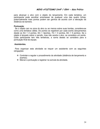 MINI-ATLETISMO IAAF / CBAt - Guia Prático

para alcançar o alvo com o objeto do lançamento. Em cada tentativa, um
participante pode escolher arremessar de qualquer uma das quatro linhas;
potencialmente mais pontos podem ser ganhos de acordo com a elevação da
distância da barreira.

Pontuação
 Se o objeto cair na zona do alvo ou ao menos sobre suas bordas, considera-se
como uma tentativa válida. Os pontos se registram por cada acerto (lançamentos
desde os 5m = 2 pontos, 6m = 3pontos, 7m = 4 pontos, 8m = 5 pontos). Se o
objeto é lançado sobre o sarrafo, mas não acerta o alvo, se considera um ponto.
Cada participante tem três tentativas, a soma destes se considera para a
pontuação final da equipe.

Assistentes.

 Para organizar esta atividade se requer um assistente com as seguintes
obrigações

      Controlar e regular o procedimento da atividade (distância de lançamento e
      acertos).
      Marcar a pontuação e registrar na súmula da atividade.




                                                                             24
 