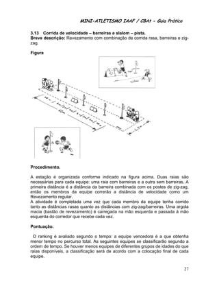MINI-ATL
                         M      LETISMO IAAF / CB
                                               CBAt - Guia Prático
                                                        ia

3.13 Corrida de velocida – barre
             d         ade      eiras e slalom – pista
                                                     a.
Breve descrição Revezam
     e        o:       mento com combinaçã de corrid rasa, ba
                                           ão        da     arreiras e zi
                                                                        ig-
zag.

    ra
Figur




Proce
    edimento.

A esttação é or rganizada conforme indicado n figura a
                                               na         acima. Dua raias sã
                                                                      as         ão
necesssárias para cada equ
                a         uipe: uma r
                                    raia com baarreiras e a outra sem barreiras. A
                                                                     m
prime distância é a distâ
    eira                  ância da ba
                                    arreira combinada com os postes de zig-za
                                                          m                     ag,
então os memb
    o           bros da equipe corr rerão a dis stância de velocidad como u
                                                                     de         um
Revezzamento reegular.
A ativ
     vidade é coompletada uma vez que cada membro da equipe t         tenha corrid
                                                                                 do
tanto as distâncias rasas q
                          quanto as d
                                    distâncias c
                                               com zig-zag g/barreiras. Uma argo
                                                                       .        ola
macia (bastão de revezam
     a         d         mento) é carregada na mão esqu
                                               a          uerda e pas ssada à mã ão
esqueerda do cor
               rredor que r
                          recebe cada vez.

Pontu
    uação.

 O raanking é avvaliado seg
                          gundo o teempo: a eqquipe venceedora é a que obtenh    ha
meno tempo no percurso total. As seguintes eq
     or        o                               quipes se cclassificarã segundo a
                                                                     ão         o
ordem de tempo Se houve menos eq
     m         o.         er        quipes de d
                                              diferentes g
                                                         grupos de iddades do qu ue
raias disponíveis a classif
                s,        ficação será de acord com a c
                                              do         colocação f  final de cad
                                                                                 da
equipe.

                                                                                27
 