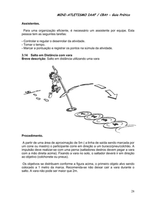 MINI-ATL
                          M      LETISMO IAAF / CB
                                                CBAt - Guia Prático
                                                         ia

Assis
    stentes.

 Para uma orga
    a        anização e eficiente, é necessário um assis
                                              o        stente por equipe. Es
                                                                           sta
pesso tem as seguintes ta
    oa       s          arefas:

- Controlar e reg
                gular o dese
                           enrolar da aatividade.
- Tom o tempo
    mar         o.
- Marc a pontu
     car        uação e reggistrar os po
                                       ontos na súúmula da at
                                                            tividade.

3.14 Salto em Distância com vara
Breve descrição Salto em distância utilizando u
    e         o:       m                      uma vara




    edimento.
Proce

 A par de uma área de ap
     rtir                   proximação de 5m ( a linha de sa
                                       o                     aída sendo marcada ppor
um co ou mas
     one         stro) o participante co          eção a um buraco/pne
                                       orre em dire                    eu/colchão. A
impuls deve re
     são         ealizar-se c
                            com uma perna (saltadores destr devem pegar a va
                                                              ros                ara
com a mão direita acima). Fixando a v   vara no solo, o saltad deverá i em direçã
                                                             dor       ir         ão
ao ob
    bjetivo (colc
                chonete ou pneus).

 Os objetivos se distribuem conforme a figura ac
                          m                    cima, o prim
                                                          meiro objeto alvo send
                                                                               do
colocaado a 1 metro da ma  arca. Reco
                                    omenda-se não deixar cair a va durante o
                                                                    ara
salto. A vara não pode ser maior que 2
                o                    2m.




                                                                                 28
 