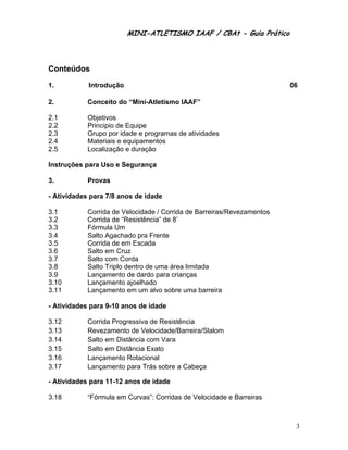MINI-ATLETISMO IAAF / CBAt - Guia Prático



Conteúdos

1.          Introdução                                                  06

2.          Conceito do “Mini-Atletismo IAAF”

2.1         Objetivos
2.2         Principio de Equipe
2.3         Grupo por idade e programas de atividades
2.4         Materiais e equipamentos
2.5         Localização e duração

Instruções para Uso e Segurança

3.          Provas

- Atividades para 7/8 anos de idade

3.1         Corrida de Velocidade / Corrida de Barreiras/Revezamentos
3.2         Corrida de “Resistência” de 8’
3.3         Fórmula Um
3.4         Salto Agachado pra Frente
3.5         Corrida de em Escada
3.6         Salto em Cruz
3.7         Salto com Corda
3.8         Salto Triplo dentro de uma área limitada
3.9         Lançamento de dardo para crianças
3.10        Lançamento ajoelhado
3.11        Lançamento em um alvo sobre uma barreira

- Atividades para 9-10 anos de idade

3.12        Corrida Progressiva de Resistência
3.13        Revezamento de Velocidade/Barreira/Slalom
3.14        Salto em Distância com Vara
3.15        Salto em Distância Exato
3.16        Lançamento Rotacional
3.17        Lançamento para Trás sobre a Cabeça

- Atividades para 11-12 anos de idade

3.18        “Fórmula em Curvas”: Corridas de Velocidade e Barreiras



                                                                         3
 