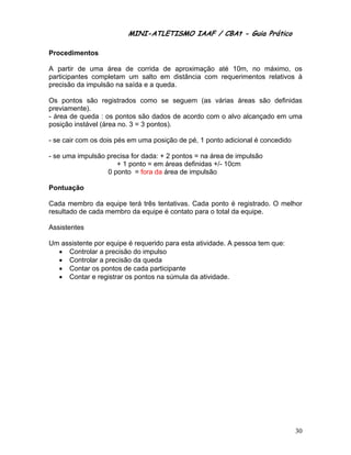 MINI-ATLETISMO IAAF / CBAt - Guia Prático

Procedimentos

A partir de uma área de corrida de aproximação até 10m, no máximo, os
participantes completam um salto em distância com requerimentos relativos à
precisão da impulsão na saída e a queda.

Os pontos são registrados como se seguem (as várias áreas são definidas
previamente).
- área de queda : os pontos são dados de acordo com o alvo alcançado em uma
posição instável (área no. 3 = 3 pontos).

- se cair com os dois pés em uma posição de pé, 1 ponto adicional é concedido

- se uma impulsão precisa for dada: + 2 pontos = na área de impulsão
                     + 1 ponto = em áreas definidas +/- 10cm
                  0 ponto = fora da área de impulsão

Pontuação

Cada membro da equipe terá três tentativas. Cada ponto é registrado. O melhor
resultado de cada membro da equipe é contato para o total da equipe.

Assistentes

Um assistente por equipe é requerido para esta atividade. A pessoa tem que:
  • Controlar a precisão do impulso
  • Controlar a precisão da queda
  • Contar os pontos de cada participante
  • Contar e registrar os pontos na súmula da atividade.




                                                                                30
 
