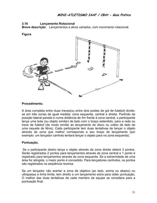 MINI-ATL
                         M      LETISMO IAAF / CB
                                               CBAt - Guia Prático
                                                        ia

3.16        Lan
              nçamento Rotacionaal
Breve descrição Lançam
     e        o:      mentos a alvos variado com mo
                                           os,    ovimento ro
                                                            otacional.

Figur
    ra




Proce
    edimento.

A área completa entre dua traves(ou entre dois postes de gol de futebol) divid
               a         as          u          s         e                     de-
se em três zona de igual medida: z
     m         as                   zona esque erda, centra e direita. Partindo d
                                                          al          .          da
posiçã lateral parada e nu
     ão        p         uma distânc de 5m fr
                                     cia       rente à zon central, o participan
                                                         na                     nte
lança uma bola (ou objeto similar) de lado com o braço estendido, pa a rede o
                                                                     ara         ou
trave de futebol (de modo similar ao lançamen do disco ou voleio de lado d
                         o          o          nto                    o          de
uma rraquete de tênis). Ca
               e         ada particip
                                    pante tem dduas tentattivas de lan
                                                                     nçar o objeeto
atravé da zon que me
     és        na        elhor correesponda a seu braço de lanç
                                                           o         çamento (p por
exemplo: um lannçador canh
                         hoto tentará lançar o o
                                     á         objeto para na zona es squerda).

Pontu
    uação.

 Se o participante destro la
                           ança o obje através da zona d
                                     eto       s          direita obte 3 ponto
                                                                     erá      os.
Serão registrado 2 pontos para lança
     o         os         s          amentos attravés da z
                                                         zona centra e 1 ponto é
                                                                    al        o
registrado para lançamento através d zona es
                l         os         da       squerda. Se a extremid
                                                         e           dade de um
                                                                              ma
área f atingida o maior p
     for       a,         ponto é concedido. Para lançador canhoto os pontos
                                                          res        os,
     egistrados na seqüênc reversa.
são re          n          cia

Se um lançador não acert a zona de objetiv (ao lado acima ou abaixo) o
      m         r           tar                vo        o,         u         ou
ultrap
     passa a linh limite, te direito a um lançam
                ha         em                  mento extra para obte pontuaçã
                                                         a         er        ão.
O me elhor das duas tentativas de ca
                d                    ada membro da equip se cons
                                                         pe        sidera para a
pontuação final.


                                                                                31
 