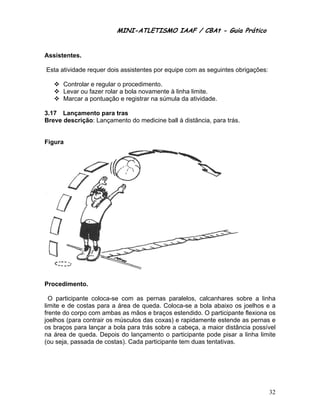 MINI-ATL
                          M      LETISMO IAAF / CB
                                                CBAt - Guia Prático
                                                         ia


Assis
    stentes.

Esta atividade requer dois assistentes por equip com as s
                                     s         pe       seguintes obrigações:

      Controlar e regular o procedimeento.
      Levar ou fazer rolar a bola nova
               f                     amente à linha limite.
      Marcar a pontuação e registrar na súmula da atividad
                                              a             de.

3.17 Lançame ento para tr
                        ras
Breve descrição Lançame
    e         o:        ento do me
                                 edicine ball à distância para trás.
                                                        a,         .


Figur
    ra




    edimento.
Proce

  O paarticipante coloca-se com as ppernas para  alelos, calc
                                                            canhares s sobre a linhha
limite e de costa para a á
                 as        área de que
                                     eda. Coloc ca-se a bola abaixo os joelhos e a
                                                            a           s
frente do corpo com ambas as mãos e braços es
     e           c         s                    stendido. O participant flexiona os
                                                                        te
joelho (para contrair os músculos da coxas) e rapidamen estende as pernas e
      os                            as                      nte        e          s
os braaços para lançar a bo para trás sobre a c
                  l        ola                   cabeça, a mmaior distância possívvel
na áre de qued Depois do lançam
      ea         da.                mento o participante p  pode pisar a linha limite
(ou se passad de costas). Cada pa
      eja,       da                  articipante t
                                                 tem duas teentativas.




                                                                                  32
 