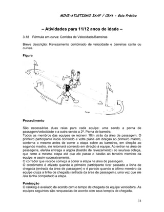 MINI-ATLETISMO IAAF / CBAt - Guia Prático



             – Atividades para 11/12 anos de idade –
3.18   Fórmula em curva: Corridas de Velocidade/Barreiras

Breve descrição: Revezamento combinado de velocidade e barreiras canto ou
curvas.

Figura




Procedimento

São necessárias duas raias para cada equipe: uma sendo a perna de
passagem/velocidade e a outra sendo a 2ª. Perna de barreira.
Todos os membros das equipes se reúnem 10m atrás da área de passagem. O
primeiro participante inicia correndo a volta plana em direção ao primeiro mastro,
contorna o mesmo antes de correr a etapa sobre as barreiras, em direção ao
segundo mastro, ele retornará correndo em direção à equipe. Ao entrar na área de
passagens, ele/ela entrega a argola (bastão de revezamento) ao seu/sua colega,
que corre a mesma etapa até que ele passe o bastão ao terceiro membro da
equipe, e assim sucessivamente.
O corredor que recebe começa a correr a etapa na área de passagem.
O cronômetro é ativado quando o primeiro participante tiver passado a linha de
chegada (entrada da área de passagem) e é parado quando o último membro da
equipe cruza a linha de chegada (entrada da área de passagem), uma vez que ele
/ela tenha completado a etapa.

Pontuação
O ranking é avaliado de acordo com o tempo de chegada da equipe vencedora. As
equipes seguintes são ranqueadas de acordo com seus tempos de chegada.


                                                                               34
 