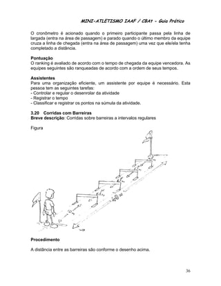 MINI-ATLETISMO IAAF / CBAt - Guia Prático

O cronômetro é acionado quando o primeiro participante passa pela linha de
largada (entra na área de passagem) e parado quando o último membro da equipe
cruza a linha de chegada (entra na área de passagem) uma vez que ele/ela tenha
completado a distância.

Pontuação
O ranking é avaliado de acordo com o tempo de chegada da equipe vencedora. As
equipes seguintes são ranqueadas de acordo com a ordem de seus tempos.

Assistentes
Para uma organização eficiente, um assistente por equipe é necessário. Esta
pessoa tem as seguintes tarefas:
- Controlar e regular o desenrolar da atividade
- Registrar o tempo
- Classificar e registrar os pontos na súmula da atividade.

3.20 Corridas com Barreiras
Breve descrição: Corridas sobre barreiras a intervalos regulares

Figura




Procedimento

A distância entre as barreiras são conforme o desenho acima.



                                                                           36
 