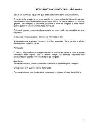 MINI-ATLETISMO IAAF / CBAt - Guia Prático

Este é um evento de equipe no qual cada participante corre individualmente.

O participante se coloca em uma posição de pronto antes da linha externa para
sair quando o sinal de largada é dado, ou na batida de palma seguida do sinal de
“pronto”. Ele completa a distância cruzando a linha de chegada o mais rápido
quanto possível e dado um resultado individual.

Dois participantes correm simultaneamente em duas distâncias paralelas ao sinal
de partida.

A distância é marcada com 4 barreiras a intervalos de 7m.

A linha externa e a primeira barreira + em 10m separado/ Última barreira e a linha
de chegada = distância de 9m.

Pontuação

O ranking é baseado na soma dos resultados obtidos por toda a equipe; a equipe
vencedora será aquela com o melhor tempo. As equipes seguintes são
ranqueadas de acordo com seus tempos de chegada.

Assistentes
Para esta atividade, um cronometrista experiente é requerido para cada raia.

Uma pessoa tem que dar o sinal de largada.

Os cronometristas também terão de registrar os pontos na súmula da atividade.




                                                                                37
 