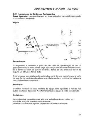 MINI-ATLETISMO IAAF / CBAt - Guia Prático

3.22 Lançamento do Dardo para Adolescentes
Breve descrição: Lançamentos com um braço estendido para distância/precisão
com um Dardo apropriado.

Figura




Procedimento

O lançamento é realizado a partir de uma área de aproximação de 5m. O
participante lança o dardo o mais longe possível (= 30m) em linha com marcações.
Se o dardo cair além de 30m de distância, dentro de uma área-alvo de 5m de
largura, um bônus de 10m é dado.

A performance será diretamente registrada a partir de uma marca fora ou a partir
de uma fita de medição colocada no solo. Cada resultado individual de cada uma
das três tentativas é registrada.

Pontuação.

O melhor resultado de cada membro de equipe será registrado e incluído nos
outros resultados da equipe. A performance total da equipe é então considerada.

Assistentes

Um assistente é requerido para a atividade e ele/ela será responsável por:
- controlar e regular o desenrolar da atividade.
- marcar a pontuação e registrar os pontos na súmula da atividade.




                                                                             39
 