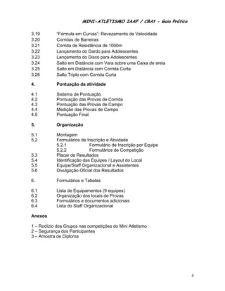 MINI-ATLETISMO IAAF / CBAt - Guia Prático

3.19        “Fórmula em Curvas”: Revezamento de Velocidade
3.20        Corridas de Barreiras
3.21        Corrida de Resistência de 1000m
3.22        Lançamento do Dardo para Adolescentes
3.23        Lançamento do Disco para Adolescentes
3.24        Salto em Distância com Vara sobre uma Caixa de areia
3.25        Salto em Distância com Corrida Curta
3.26        Salto Triplo com Corrida Curta

4.          Pontuação da atividade

4.1         Sistema de Pontuação
4.2         Pontuação das Provas de Corrida
4.3         Pontuação das Provas de Campo
4.4         Medição das Provas de Campo
4.5         Pontuação Final

5.          Organização

5.1         Montagem
5.2         Formulários de Inscrição e Atividade
            5.2.1            Formulário de Inscrição por Equipe
            5.2.2            Formulários de Competição
5.3         Placar de Resultados
5.4         Identificação das Equipes / Layout do Local
5.5         Equipe/Staff Organizacional e Assistentes
5.6         Divulgação Oficial dos Resultados

6.          Formulários e Tabelas

6.1         Lista de Equipamentos (9 equipes)
6.2         Organização dos locais de Provas
6.3         Formulários e documentos adicionais
6.4         Lista do Staff Organizacional

Anexos

1 – Rodízio dos Grupos nas competições do Mini Atletismo
2 – Segurança dos Participantes
3 – Amostra de Diploma




                                                                    4
 