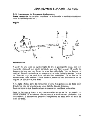 MINI-ATLETISMO IAAF / CBAt - Guia Prático

3.23 Lançamento do Disco para Adolescentes
Breve descrição: Lançamento rotacional para distância e precisão usando um
disco apropriado (“Ludidisc”)

Figura




Procedimento

A partir de uma área de aproximação de 3m, o participante lança, com um
momento rotacional, um objeto achatado que seja fácil segurar. O objeto de
lançamento tem que cair dentro de uma área delimitada (10m de largura no
máximo). O participante atinge um lançamento na maior distância possível ( acima
de 30m) ao longo de uma linha definida com marcações. Se os Discos de
Adolescentes caem além de 30m de distância, dentro de uma área-alvo de 5m de
largura, um bônus de 10m é dado.

A medição é feita a partir da marca mais próxima feita pela queda do disco a um
ângulo reto feito por uma trena. ao longo da linha da área de queda.
Cada participante terá duas tentativas, ambas sendo medidas e registradas.

Nota de Segurança: Como a segurança é crítica na prova de Lançamento do
Disco, somente os assistentes são autorizados a estar na área (de queda) dos
lançamentos. É estritamente proibido o lançamento do disco antes do sinal de
início ser dado.




                                                                             40
 