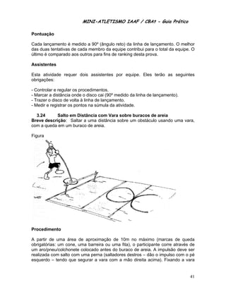 MINI-ATLETISMO IAAF / CBAt - Guia Prático

Pontuação

Cada lançamento é medido a 90º (ângulo reto) da linha de lançamento. O melhor
das duas tentativas de cada membro da equipe contribui para o total da equipe. O
último é comparado aos outros para fins de ranking desta prova.

Assistentes

Esta atividade requer dois assistentes por equipe. Eles terão as seguintes
obrigações:

- Controlar e regular os procedimentos.
- Marcar a distância onde o disco cai (90º medido da linha de lançamento).
- Trazer o disco de volta à linha de lançamento.
- Medir e registrar os pontos na súmula da atividade.

  3.24      Salto em Distância com Vara sobre buracos de areia
Breve descrição: Saltar a uma distância sobre um obstáculo usando uma vara,
com a queda em um buraco de areia.

Figura




Procedimento

A partir de uma área de aproximação de 10m no máximo (marcas de queda
obrigatórias: um cone, uma barreira ou uma fita), o participante corre através de
um aro/pneu/colchonete colocado antes do buraco de areia. A impulsão deve ser
realizada com salto com uma perna (saltadores destros – dão o impulso com o pé
esquerdo – tendo que segurar a vara com a mão direita acima). Fixando a vara


                                                                              41
 