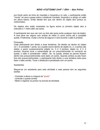 MINI-ATLETISMO IAAF / CBAt - Guia Prático

pra frente perto da linha de impulsão e forçando-a no solo, o participante então
“monta” na vara e passa sobre o obstáculo montado, forçando-o a atingir um salto
em altura básico. Então ele/ela tem que cair dentro do objeto alvo (pneus ou
colchonetes).

Os objetos alvo estão mostrados na figura acima (o primeiro objeto alvo é
colocado a 1 metro além da caixa).

O participante tem que cair com os dois pés (para evitar qualquer risco de lesão).
A vara deve ser segura com ambas as mãos (!) como acima até a completa
queda. Finalmente, mudar a forma de segurar a vara durante o salto é proibido.

Pontuação
Cada participante tem direito a duas tentativas. Se ele/ela cai dentro do objeto
no.1, é concedido 1 ponto; se a queda ocorre dentro do objeto no. 2, 2 pontos são
dados; e assim sucessivamente (objeto no. 3 (= 3 pontos), objeto no. 4 (= 4
pontos). Quando tocar a extremidade de um pneu/colchonete no momento da
queda, o salto é considerado “válido”. Se, na queda, ambas as pernas ficarem
dentro dos pneus/colchonetes será dado um ponto. Quando ambos os pés ficam
fora dos pneus/colchonetes, o participante terá direito a uma tentativa extra para
fazer o salto correto. Tocar o obstáculo é penalizado com um ponto.

Assistentes

Requer-se um assistente para esta atividade e esta pessoa tem as seguintes
tarefas:

- Controlar a altura e a largura da “grade”
- controlar a queda correta
- Medir e registrar os pontos na súmula da atividade




                                                                               42
 