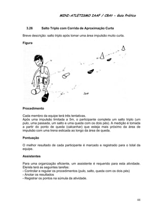 MINI-ATLETISMO IAAF / CBAt - Guia Prático


  3.26        Salto Triplo com Corrida de Aproximação Curta

Breve descrição: salto triplo após tomar uma área impulsão muito curta.

Figura




Procedimento

Cada membro da equipe terá três tentativas.
Após uma impulsão limitada a 5m, o participante completa um salto triplo (um
pulo, uma passada, um salto e uma queda com os dois pés). A medição é tomada
a partir do ponto de queda (calcanhar) que esteja mais próximo da área de
impulsão com uma trena esticada ao longo da área de queda.

Pontuação

O melhor resultado de cada participante é marcado e registrado para o total da
equipe.

Assistentes

Para uma organização eficiente, um assistente é requerido para esta atividade.
Ele/ela terá as seguintes tarefas:
- Controlar e regular os procedimentos (pulo, salto, queda com os dois pés)
- Anotar os resultados
- Registrar os pontos na súmula da atividade.




                                                                           44
 