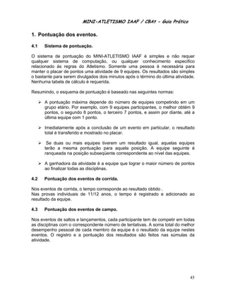 MINI-ATLETISMO IAAF / CBAt - Guia Prático

1. Pontuação dos eventos.

4.1   Sistema de pontuação.

O sistema de pontuação do MINI-ATLETISMO IAAF é simples e não requer
qualquer sistema de computação, ou qualquer conhecimento especifico
relacionado às regras do Atletismo. Somente uma pessoa é necessária para
manter o placar de pontos uma atividade de 9 equipes. Os resultados são simples
o bastante para serem divulgados dois minutos após o término do última atividade.
Nenhuma tabela de cálculo é requerida.

Resumindo, o esquema de pontuação é baseado nas seguintes normas:

      A pontuação máxima depende do número de equipes competindo em um
      grupo etário. Por exemplo, com 9 equipes participantes, o melhor obtém 9
      pontos, o segundo 8 pontos, o terceiro 7 pontos, e assim por diante, até a
      última equipe com 1 ponto.

      Imediatamente após a conclusão de um evento em particular, o resultado
      total é transferido e mostrado no placar.

       Se duas ou mais equipes tiverem um resultado igual, aquelas equipes
      terão a mesma pontuação para aquela posição. A equipe seguinte é
      ranqueada na posição subseqüente correspondente ao nível das equipes.

      A ganhadora da atividade é a equipe que lograr o maior número de pontos
      ao finalizar todas as disciplinas.

4.2   Pontuação dos eventos de corrida.

Nos eventos de corrida, o tempo corresponde ao resultado obtido .
Nas provas individuais de 11/12 anos, o tempo é registrado e adicionado ao
resultado da equipe.

4.3   Pontuação dos eventos de campo.

Nos eventos de saltos e lançamentos, cada participante tem de competir em todas
as disciplinas com o correspondente número de tentativas. A soma total do melhor
desempenho pessoal de cada membro da equipe é o resultado da equipe nestes
eventos. O registro e a pontuação dos resultados são feitos nas súmulas da
atividade.




                                                                              45
 