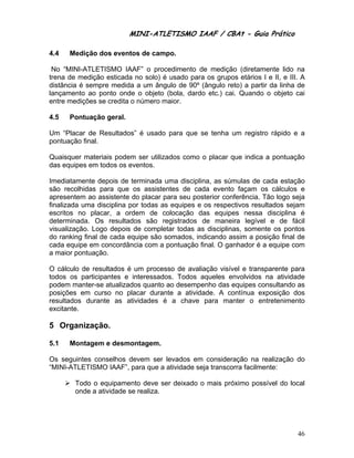 MINI-ATLETISMO IAAF / CBAt - Guia Prático

4.4   Medição dos eventos de campo.

 No “MINI-ATLETISMO IAAF” o procedimento de medição (diretamente lido na
trena de medição esticada no solo) é usado para os grupos etários I e II, e III. A
distância é sempre medida a um ângulo de 90º (ângulo reto) a partir da linha de
lançamento ao ponto onde o objeto (bola, dardo etc.) cai. Quando o objeto cai
entre medições se credita o número maior.

4.5   Pontuação geral.

Um “Placar de Resultados” é usado para que se tenha um registro rápido e a
pontuação final.

Quaisquer materiais podem ser utilizados como o placar que indica a pontuação
das equipes em todos os eventos.

Imediatamente depois de terminada uma disciplina, as súmulas de cada estação
são recolhidas para que os assistentes de cada evento façam os cálculos e
apresentem ao assistente do placar para seu posterior conferência. Tão logo seja
finalizada uma disciplina por todas as equipes e os respectivos resultados sejam
escritos no placar, a ordem de colocação das equipes nessa disciplina é
determinada. Os resultados são registrados de maneira legível e de fácil
visualização. Logo depois de completar todas as disciplinas, somente os pontos
do ranking final de cada equipe são somados, indicando assim a posição final de
cada equipe em concordância com a pontuação final. O ganhador é a equipe com
a maior pontuação.

O cálculo de resultados é um processo de avaliação visível e transparente para
todos os participantes e interessados. Todos aqueles envolvidos na atividade
podem manter-se atualizados quanto ao desempenho das equipes consultando as
posições em curso no placar durante a atividade. A contínua exposição dos
resultados durante as atividades é a chave para manter o entretenimento
excitante.

5 Organização.

5.1   Montagem e desmontagem.

Os seguintes conselhos devem ser levados em consideração na realização do
“MINI-ATLETISMO IAAF”, para que a atividade seja transcorra facilmente:

        Todo o equipamento deve ser deixado o mais próximo possível do local
        onde a atividade se realiza.




                                                                               46
 
