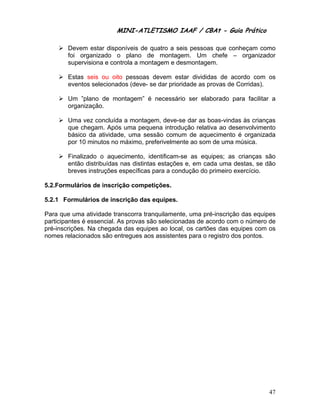 MINI-ATLETISMO IAAF / CBAt - Guia Prático

        Devem estar disponíveis de quatro a seis pessoas que conheçam como
        foi organizado o plano de montagem. Um chefe – organizador
        supervisiona e controla a montagem e desmontagem.

        Estas seis ou oito pessoas devem estar divididas de acordo com os
        eventos selecionados (deve- se dar prioridade as provas de Corridas).

        Um ”plano de montagem” é necessário ser elaborado para facilitar a
        organização.

        Uma vez concluída a montagem, deve-se dar as boas-vindas às crianças
        que chegam. Após uma pequena introdução relativa ao desenvolvimento
        básico da atividade, uma sessão comum de aquecimento é organizada
        por 10 minutos no máximo, preferivelmente ao som de uma música.

        Finalizado o aquecimento, identificam-se as equipes; as crianças são
        então distribuídas nas distintas estações e, em cada uma destas, se dão
        breves instruções específicas para a condução do primeiro exercício.

5.2.Formulários de inscrição competições.

5.2.1 Formulários de inscrição das equipes.

Para que uma atividade transcorra tranquilamente, uma pré-inscrição das equipes
participantes é essencial. As provas são selecionadas de acordo com o número de
pré-inscrições. Na chegada das equipes ao local, os cartões das equipes com os
nomes relacionados são entregues aos assistentes para o registro dos pontos.




                                                                            47
 