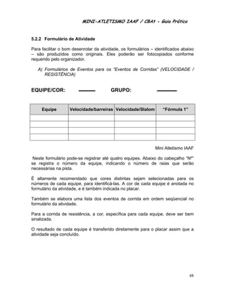 MINI-ATLETISMO IAAF / CBAt - Guia Prático


5.2.2 Formulário de Atividade

Para facilitar o bom desenrolar da atividade, os formulários – identificados abaixo
– são produzidos como originais. Eles poderão ser fotocopiados conforme
requerido pelo organizador.

   A) Formulários de Eventos para os “Eventos de Corridas” (VELOCIDADE /
      RESISTÊNCIA)


EQUIPE/COR:                             GRUPO:


     Equipe        Velocidade/barreiras Velocidade/Slalom          “Fórmula 1”




                                                               Mini Atletismo IAAF

 Neste formulário pode-se registrar até quatro equipes. Abaixo do cabeçalho “Nº”
se registra o número da equipe, indicando o número de raias que serão
necessárias na pista.

É altamente recomendado que cores distintas sejam selecionadas para os
números de cada equipe, para identificá-las. A cor de cada equipe é anotada no
formulário da atividade, e é também indicada no placar.

Também se elabora uma lista dos eventos de corrida em ordem seqüencial no
formulário da atividade.

Para a corrida de resistência, a cor, específica para cada equipe, deve ser bem
sinalizada.

O resultado de cada equipe é transferido diretamente para o placar assim que a
atividade seja concluído.




                                                                                 48
 