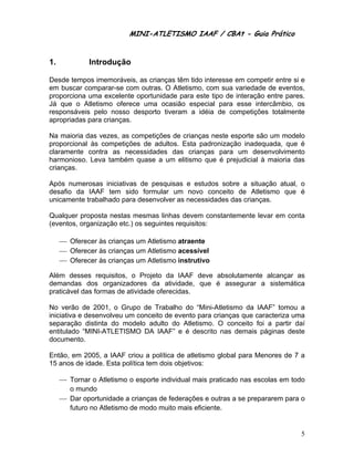 MINI-ATLETISMO IAAF / CBAt - Guia Prático


1.            Introdução

Desde tempos imemoráveis, as crianças têm tido interesse em competir entre si e
em buscar comparar-se com outras. O Atletismo, com sua variedade de eventos,
proporciona uma excelente oportunidade para este tipo de interação entre pares.
Já que o Atletismo oferece uma ocasião especial para esse intercâmbio, os
responsáveis pelo nosso desporto tiveram a idéia de competições totalmente
apropriadas para crianças.

Na maioria das vezes, as competições de crianças neste esporte são um modelo
proporcional às competições de adultos. Esta padronização inadequada, que é
claramente contra as necessidades das crianças para um desenvolvimento
harmonioso. Leva também quase a um elitismo que é prejudicial à maioria das
crianças.

Após numerosas iniciativas de pesquisas e estudos sobre a situação atual, o
desafio da IAAF tem sido formular um novo conceito de Atletismo que é
unicamente trabalhado para desenvolver as necessidades das crianças.

Qualquer proposta nestas mesmas linhas devem constantemente levar em conta
(eventos, organização etc.) os seguintes requisitos:

     ⎯ Oferecer às crianças um Atletismo atraente
     ⎯ Oferecer às crianças um Atletismo acessível
     ⎯ Oferecer às crianças um Atletismo instrutivo

Além desses requisitos, o Projeto da IAAF deve absolutamente alcançar as
demandas dos organizadores da atividade, que é assegurar a sistemática
praticável das formas de atividade oferecidas.

No verão de 2001, o Grupo de Trabalho do “Mini-Atletismo da IAAF” tomou a
iniciativa e desenvolveu um conceito de evento para crianças que caracteriza uma
separação distinta do modelo adulto do Atletismo. O conceito foi a partir daí
entitulado “MINI-ATLETISMO DA IAAF” e é descrito nas demais páginas deste
documento.

Então, em 2005, a IAAF criou a política de atletismo global para Menores de 7 a
15 anos de idade. Esta política tem dois objetivos:

     ⎯ Tornar o Atletismo o esporte individual mais praticado nas escolas em todo
       o mundo
     ⎯ Dar oportunidade a crianças de federações e outras a se prepararem para o
       futuro no Atletismo de modo muito mais eficiente.


                                                                               5
 