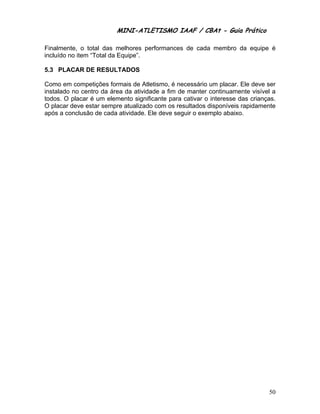 MINI-ATLETISMO IAAF / CBAt - Guia Prático

Finalmente, o total das melhores performances de cada membro da equipe é
incluído no item “Total da Equipe”.

5.3 PLACAR DE RESULTADOS

Como em competições formais de Atletismo, é necessário um placar. Ele deve ser
instalado no centro da área da atividade a fim de manter continuamente visível a
todos. O placar é um elemento significante para cativar o interesse das crianças.
O placar deve estar sempre atualizado com os resultados disponíveis rapidamente
após a conclusão de cada atividade. Ele deve seguir o exemplo abaixo.




                                                                              50
 
