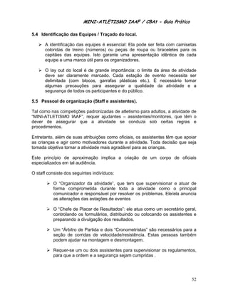 MINI-ATLETISMO IAAF / CBAt - Guia Prático

5.4 Identificação das Equipes / Traçado do local.

      A identificação das equipes é essencial: Ela pode ser feita com camisetas
      coloridas de treino (números) ou peças de roupa ou braceletes para os
      capitães das equipes. Isto garante uma apresentação idêntica de cada
      equipe e uma marca útil para os organizadores.

      O lay out do local é de grande importância: o limite da área de atividade
      deve ser claramente marcado. Cada estação de evento necessita ser
      delimitada (com blocos, garrafas plásticas etc.). É necessário tomar
      algumas precauções para assegurar a qualidade da atividade e a
      segurança de todos os participantes e do público.

5.5 Pessoal de organização (Staff e assistentes).

Tal como nas competições padronizadas de atletismo para adultos, a atividade de
“MINI-ATLETISMO IAAF”, requer ajudantes – assistentes/monitores, que têm o
dever de assegurar que a atividade se conduza sob certas regras e
procedimentos.

Entretanto, além de suas atribuições como oficiais, os assistentes têm que apoiar
as crianças e agir como motivadores durante a atividade. Toda decisão que seja
tomada objetiva tornar a atividade mais agradável para as crianças.

Este princípio de aproximação implica a criação de um corpo de oficiais
especializados em tal audiência.

O staff consiste dos seguintes indivíduos:

           O “Organizador da atividade”, que tem que supervisionar e atuar de
           forma comprometida durante toda a atividade como o principal
           comunicador e responsável por resolver os problemas. Ele/ela anuncia
           as alterações das estações de eventos

           O “Chefe de Placar de Resultados”: ele atua como um secretário geral,
           controlando os formulários, distribuindo ou colocando os assistentes e
           preparando a divulgação dos resultados.

           Um “Árbitro de Partida e dois “Cronometristas” são necessários para a
           seção de corridas de velocidade/resistência. Estas pessoas também
           podem ajudar na montagem e desmontagem.

           Requer-se um ou dois assistentes para supervisionar os regulamentos,
           para que a ordem e a segurança sejam cumpridas .




                                                                              52
 