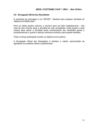 MINI-ATLETISMO IAAF / CBAt - Guia Prático

5.6 Divulgação Oficial dos Resultados

A cerimônia de premiação é um “DEVER ” absoluto para qualquer atividade do
“MINI/ATLETISMO IAAF”.

Para um efeito positivo máximo, o anúncio deve ser feito imediatamente – não
mais de dois minutos após a atividade ter sido completado. Cada equipe e cada
criança deve deixar a atividade tendo conhecimento dos resultados gerais e
compreendendo o quanto o esforço individual contribuiu para aquele resultado.

Toda a criança participante recebe um diploma como prêmio.

A Divulgação Oficial dos Resultados é também a melhor oportunidade de
agradecer os auxiliares oficial e publicamente.




                                                                          53
 