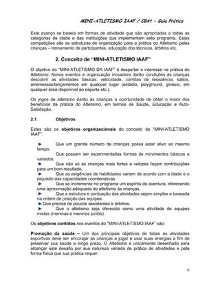 MINI-ATL
                              M      LETISMO IAAF / CB
                                                    CBAt - Guia Prático
                                                             ia

Este avanço se baseia em formas de atividade que são apropriadas a todas as
                        m                   e
categorias de id
               dade e das instituiçõe que implementam este prog
                        s           es               m            grama. Estas
competições são as estruturas de organização para a prá
               o                                      ática do Atletismo pelas
crianç – treina
     ças      amento de p
                        participante educaçã dos técn
                                   es,      ão        nicos, árbitr etc.
                                                                  ros

                  2. Conceito de “MINI-ATLETISMO IAA
                     C      o                      AF”
O objetivo do “M
               MINI-ATLET TISMO DA IAAF” é de  espertar o interesse n prática d
                                                                    na        do
      smo. Novos eventos e organiza
Atletis         s                   ação inovaddora darão condições às crianças
                                                                    s
descoobrir as attividades b
                          básicas: vvelocidade, corridas de resistêência, salto
                                                                              os,
arrem
    messos/lanççamentos e qualquer lugar (e
                          em                   estádio, playground, ginásio, eem
qualquer área disponível ao esporte e
                          o         etc.).

Os joogos de atl
               letismo dar
                         rão às cria        portunidade de obter o maior dos
                                   anças a op         e
beneffícios da prática do Atletismo, em termo de Saúde, Educa
               p                            os                 ação e Aut to-
Satisf
     fação.

2.1                 jetivos
                  Obj

Estes são os objetivos organizac
    s        o                 cionais do conceito de “MINI-
                                        o                  -ATLETISM
                                                                   MO
IAAF”
    ”:

                  Que um gran
                            nde número de crianç
                                     o         ças possa estar ativo ao mesm
                                                                   o       mo
        mpo.
      tem
                  Que possam ser experimentadas formas de movimento básicos e
                                                                  os
      va
       ariados.
                Que não só a crianças mais forte e velozes façam c
                             as         s           es                   contribuições
      pa um bom resultado.
       ara        m          .
                Que as exigênncias de haabilidades vvariem de a acordo com a idade e o
                                                                         m
      req
        quisito das capacidades coorden nativas.
                Que se increm
                            mente no pr rograma um espírito d aventura oferecend
                                                   m           de        a,         do
      um aproxim
       ma         mação adequada do atletismo às c   crianças.
                Que a estrutur e pontua
                              ra        ação das at tividades se
                                                               ejam simple e basead
                                                                         es         da
      na ordem de posição da equipes.
       a                     as
          Que precis de pouc assisten
                   se       cos         ntes e árbitros.
                Que o atletissmo seja o oferecido c como uma atividade de equipes
                                                               a
      miistas (meninas e meniinos juntos)
                                        ).

Os ob
    bjetivos co
              ontidos nos eventos d “MINI-AT
                        s         do       TLETISMO IAAF” são:
                                                             :

Prommoção da saúde – Um dos p                    objetivos d todas a atividades
                                      principais o         de       as
esporrtivas deve ser encoraajar as cria
                                      anças a jog e usar suas energ
                                                 gar                 gias a fim d
                                                                                de
prese
    ervar sua saúde a lon  ngo prazo. O Atletism é unicam
                                                 mo         mente desenhado pa ara
alcanç este de
      çar       esafio por sua nature eza variada de prátic de ativid
                                                 a         ca       dades e pe ela
forma física que sua prática requer.
    a                      a


                                                                                    6
 