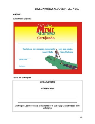 MINI-ATLETISMO IAAF / CBAt - Guia Prático

ANEXO 3

Amostra de Diploma




Texto em português

                            MINI ATLETISMO


                              CERTIFICADO



     ________________________________________________________

    _________________________________________________________

  participou , com sucesso, juntamente com sua equipe, na atividade Mini
                                 Atletismo




                                                                           65
 