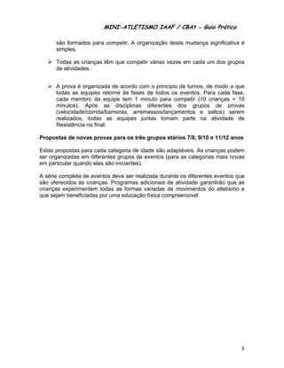 MINI-ATLETISMO IAAF / CBAt - Guia Prático

      são formados para competir. A organização desta mudança significativa é
      simples.

      Todas as crianças têm que competir várias vezes em cada um dos grupos
      de atividades.


      A prova é organizada de acordo com o princípio de turnos, de modo a que
      todas as equipes retorne às fases de todos os eventos. Para cada fase,
      cada membro da equipe tem 1 minuto para competir (10 crianças = 10
      minutos). Após as disciplinas diferentes dos grupos de provas
      (velocidade/corrida/barreiras, arremessos/lançamentos e saltos) serem
      realizados, todas as equipes juntas tomam parte na atividade de
      Resistência no final.

Propostas de novas provas para os três grupos etários 7/8, 9/10 e 11/12 anos

Estas propostas para cada categoria de idade são adaptáveis. As crianças podem
ser organizadas em diferentes grupos de eventos (para as categorias mais novas
em particular quando elas são iniciantes).

A série completa de eventos deve ser realizada durante os diferentes eventos que
são oferecidos às crianças. Programas adicionais de atividade garantirão que as
crianças experimentem todas as formas variadas de movimentos do atletismo e
que sejam beneficiadas por uma educação física compreensível.




                                                                              8
 