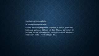 I testi sono di Lorenza Cairo.
Le immagini sono relative a:
Exultet, rotolo di pergamena custodito in Francia, particolari;
biblioteca vaticana; Abbazia di San Magno; particolari di
scrittura, pittura e lumeggiatura tratti dal corso di “Miniatura
Medievale” svolto a Fondi nel luglio 2013.
 