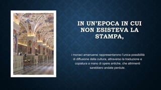 IN UN’EPOCA IN CUI
NON ESISTEVA LA
STAMPA,
i monaci amanuensi rappresentarono l’unica possibilità
di diffusione della cultura, attraverso la traduzione e
copiatura a mano di opere antiche, che altrimenti
sarebbero andate perdute.
 