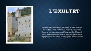 L’EXULTET
Viene ritrovato nell’Abbazia di Cassino un testo, l’Exultet,
che studiosi hanno riconosciuto essere di provenienza
fondana, per la precisione dell’Abbazia di San Magno. Il
rotolo di pergamena, riccamente illustrato, contiene una
lunga preghiera che veniva accompagnata melodicamente.
 