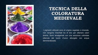 TECNICA DELLA
COLORATURA
MEDIEVALE
I pigmenti utilizzati sono di origine vegetale o minerale,
non vengono mischiati tra di loro per ottenere colori
diversi. Sono amalgamati con una soluzione colloidale
ottenuta dal tuorlo d’uovo allungato con acqua
demineralizzata.
 