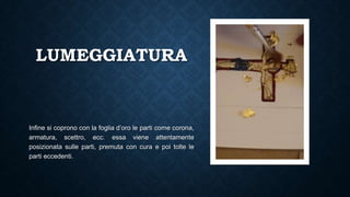 LUMEGGIATURA
Infine si coprono con la foglia d’oro le parti come corona,
armatura, scettro, ecc. essa viene attentamente
posizionata sulle parti, premuta con cura e poi tolte le
parti eccedenti.
 