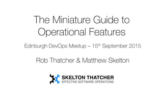 The Miniature Guide to
Operational Features
Edinburgh DevOps Meetup – 15th September 2015
Rob Thatcher & Matthew Skelton
 