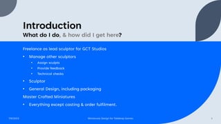 Introduction
What do I do, & how did I get here?
7/6/2023 Miniatures Design for Tabletop Games 3
Freelance as lead sculptor for GCT Studios
• Manage other sculptors
• Assign sculpts
• Provide feedback
• Technical checks
• Sculptor
• General Design, including packaging
Master Crafted Miniatures
• Everything except casting & order fulfilment.
 