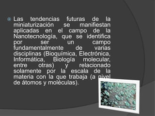    Las tendencias futuras de la
    miniaturización    se    manifiestan
    aplicadas en el campo de la
    Nanotecnología, que se identifica
    por        ser       un       campo
    fundamentalmente        de     varias
    disciplinas (Bioquímica, Electrónica,
    Informática, Biología molecular,
    entre     otras)    y    relacionado
    solamente por la escala de la
    materia con la que trabaja (a nivel
    de átomos y moléculas).
 