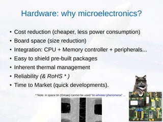 ● Cost reduction (cheaper, less power consumption)
● Board space (size reduction)
●
Integration: CPU + Memory controller + peripherals...
● Easy to shield pre-built packages
● Inherent thermal management
● Reliability (& RoHS * )
● Time to Market (quick developments).
* Note: in space tin (Олово) cannot be used:“tin whisker phenomena” ...
Hardware: why microelectronics?
 
