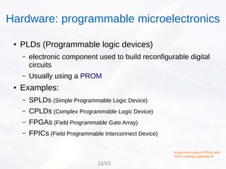 ● PLDs (Programmable logic devices)
– electronic component used to build reconfigurable digital
circuits
– Usually using a PROM
● Examples:
– SPLDs (Simple Programmable Logic Device)
– CPLDs (Complex Programmable Logic Device)
– FPGAs (Field Programmable Gate Array)
– FPICs (Field Programmable Interconnect Device)
Hardware: programmable microelectronics
Know more about FPGAs and
SoC's visiting Appendix III
12/53
 