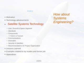 Satellite Systems Technology
Index
● Motivation
● Technology advancements
●
– User, Ground & Space Segment
– Standards
– Components
● Platform & Payloads
– Communications
– Anomalies
– Security in Satellites
– Recommendations for Project Organization
● Lessons Learned
● Examples related to my studies and former job
● Appendixes
How about
Systems
Engineering?
15/53
 