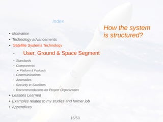 Index
● Motivation
● Technology advancements
●
Satellite Systems Technology
–
– Standards
– Components
●
Platform & Payloads
– Communications
– Anomalies
– Security in Satellites
– Recommendations for Project Organization
● Lessons Learned
● Examples related to my studies and former job
● Appendixes
User, Ground & Space Segment
How the system
is structured?
16/53
 